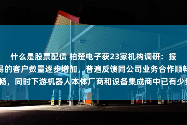 什么是股票配债 柏楚电子获23家机构调研：报告期内与公司已形成交易的客户数量逐步增加，普遍反馈同公司业务合作顺畅，同时下游机器人本体厂商和设备集成商中已有少量出海案例（附调研问答）