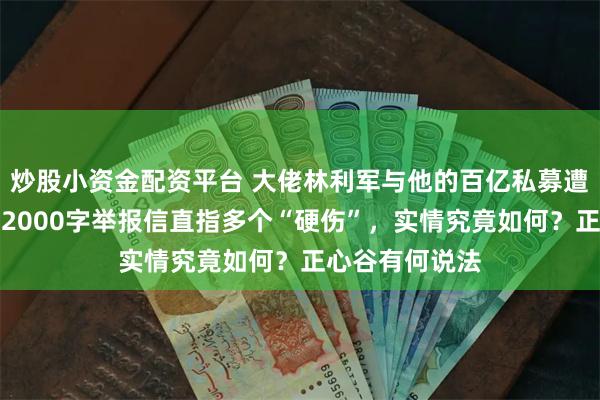 炒股小资金配资平台 大佬林利军与他的百亿私募遭举报，投资人2000字举报信直指多个“硬伤”，实情究竟如何？正心谷有何说法