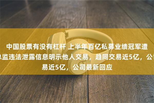 中国股票有没有杠杆 上半年百亿私募业绩冠军遭罚，研究总监违法泄露信息明示他人交易，趋同交易近5亿，公司最新回应