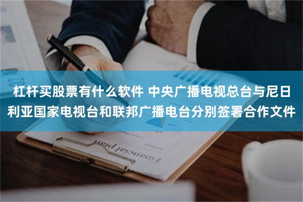 杠杆买股票有什么软件 中央广播电视总台与尼日利亚国家电视台和联邦广播电台分别签署合作文件