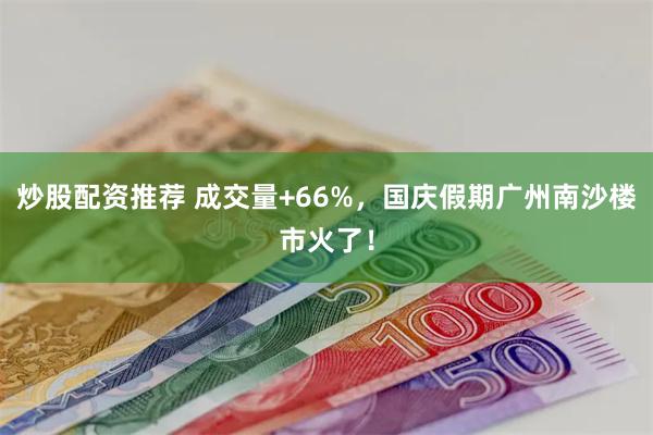 炒股配资推荐 成交量+66%，国庆假期广州南沙楼市火了！