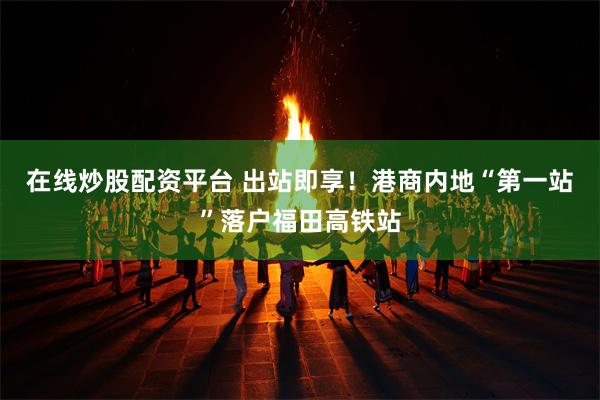 在线炒股配资平台 出站即享！港商内地“第一站”落户福田高铁站