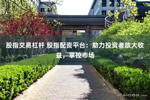 股指交易杠杆 股指配资平台：助力投资者放大收益，掌控市场