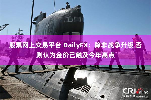 股票网上交易平台 DailyFX：除非战争升级 否则认为金价已触及今年高点