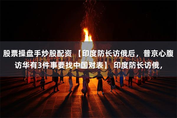 股票操盘手炒股配资 【印度防长访俄后，普京心腹访华有3件事要找中国对表】 印度防长访俄，