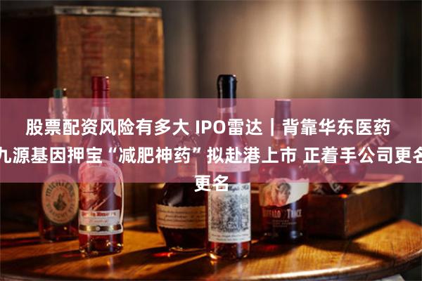 股票配资风险有多大 IPO雷达｜背靠华东医药 九源基因押宝“减肥神药”拟赴港上市 正着手公司更名