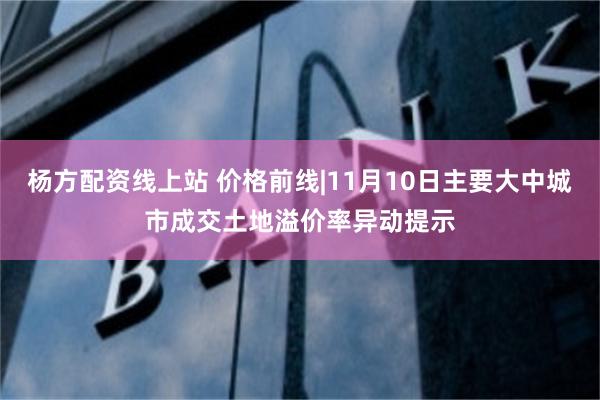 杨方配资线上站 价格前线|11月10日主要大中城市成交土地溢价率异动提示