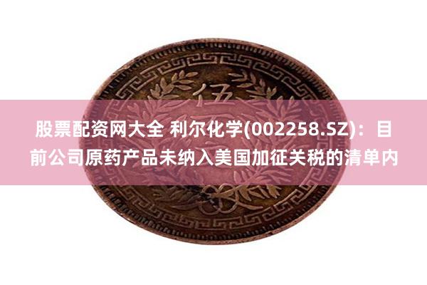 股票配资网大全 利尔化学(002258.SZ)：目前公司原药产品未纳入美国加征关税的清单内