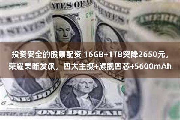 投资安全的股票配资 16GB+1TB突降2650元，荣耀果断发飙，四大主摄+旗舰四芯+5600mAh