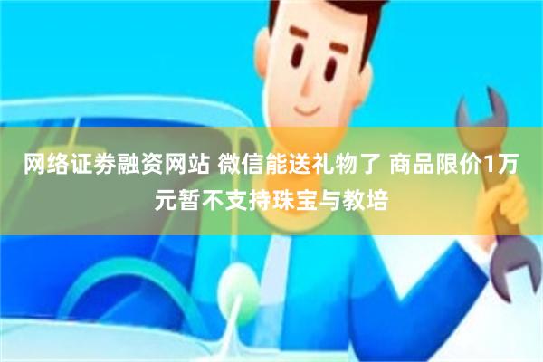 网络证劵融资网站 微信能送礼物了 商品限价1万元暂不支持珠宝与教培