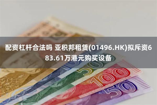 配资杠杆合法吗 亚积邦租赁(01496.HK)拟斥资683.61万港元购买设备