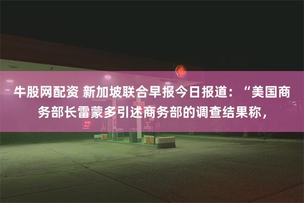 牛股网配资 新加坡联合早报今日报道：“美国商务部长雷蒙多引述商务部的调查结果称，