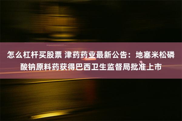 怎么杠杆买股票 津药药业最新公告：地塞米松磷酸钠原料药获得巴西卫生监督局批准上市