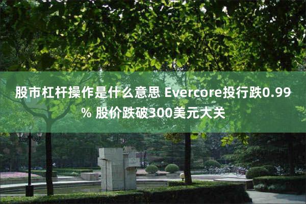 股市杠杆操作是什么意思 Evercore投行跌0.99% 股价跌破300美元大关