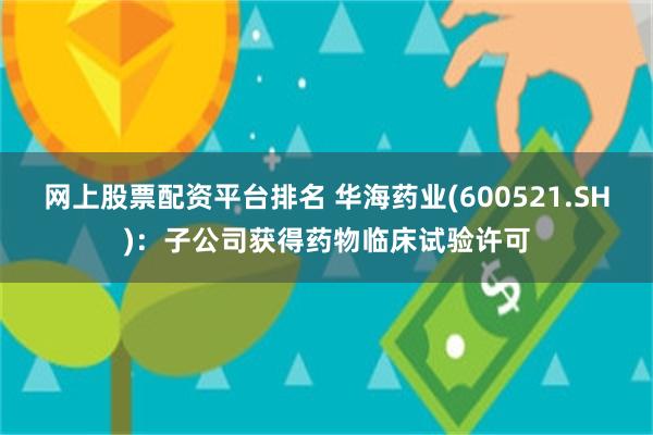 网上股票配资平台排名 华海药业(600521.SH)：子公司获得药物临床试验许可