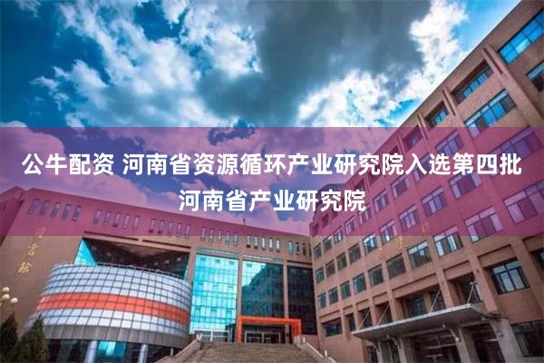 公牛配资 河南省资源循环产业研究院入选第四批河南省产业研究院