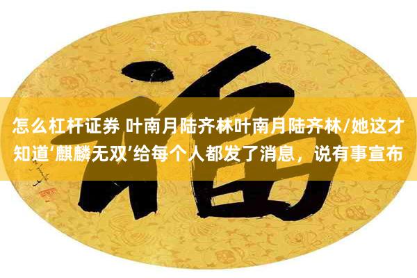 怎么杠杆证券 叶南月陆齐林叶南月陆齐林/她这才知道‘麒麟无双’给每个人都发了消息，说有事宣布