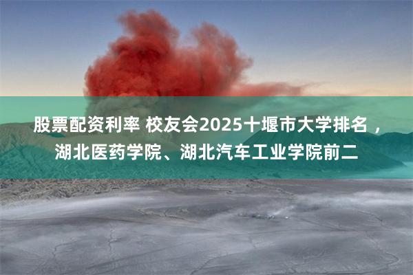 股票配资利率 校友会2025十堰市大学排名 ，湖北医药学院、湖北汽车工业学院前二