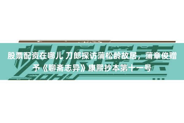 股票配资在哪儿 刀郎探访蒲松龄故居，蒲章俊赠予《聊斋志异》康熙抄本第十一号