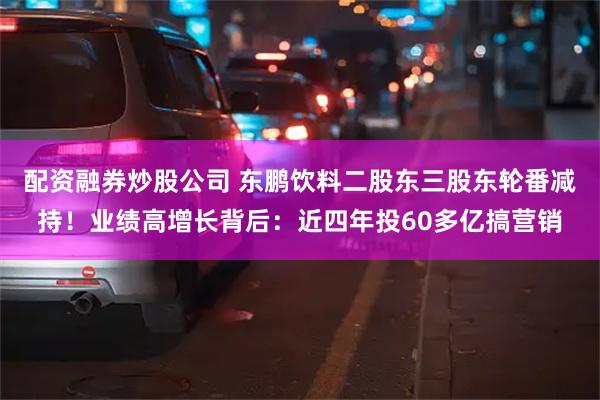 配资融券炒股公司 东鹏饮料二股东三股东轮番减持！业绩高增长背后：近四年投60多亿搞营销