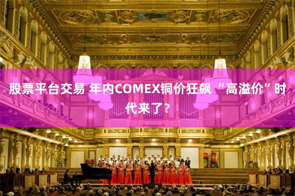 股票平台交易 年内COMEX铜价狂飙 “高溢价”时代来了？