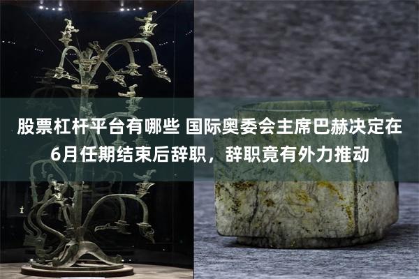 股票杠杆平台有哪些 国际奥委会主席巴赫决定在6月任期结束后辞职，辞职竟有外力推动