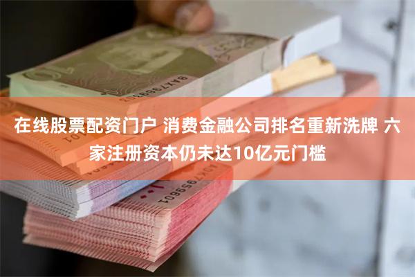 在线股票配资门户 消费金融公司排名重新洗牌 六家注册资本仍未达10亿元门槛