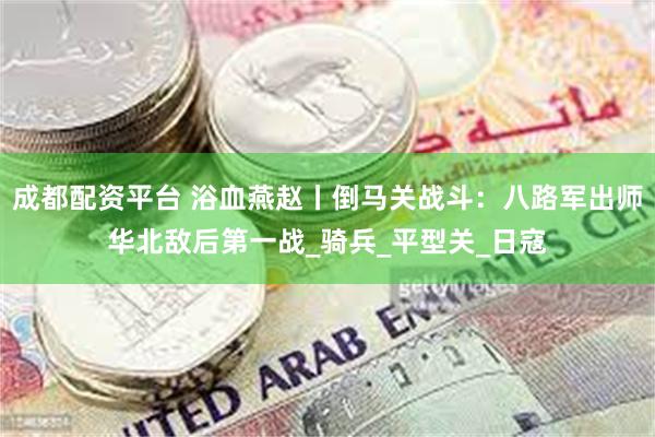 成都配资平台 浴血燕赵丨倒马关战斗：八路军出师华北敌后第一战_骑兵_平型关_日寇