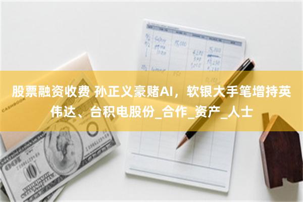 股票融资收费 孙正义豪赌AI，软银大手笔增持英伟达、台积电股份_合作_资产_人士