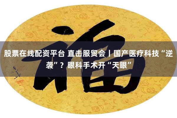 股票在线配资平台 直击服贸会丨国产医疗科技“逆袭”？眼科手术开“天眼”
