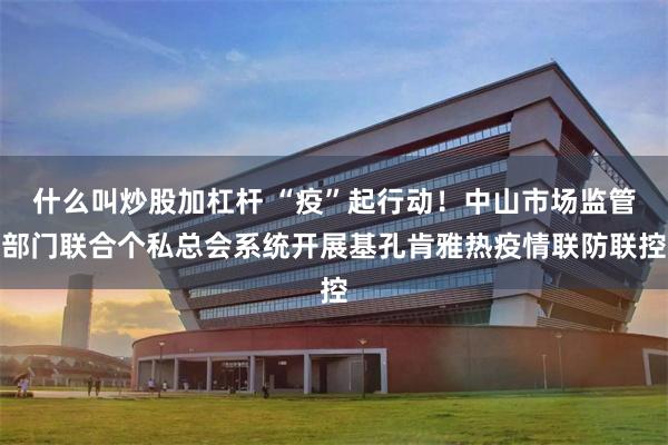 什么叫炒股加杠杆 “疫”起行动！中山市场监管部门联合个私总会系统开展基孔肯雅热疫情联防联控