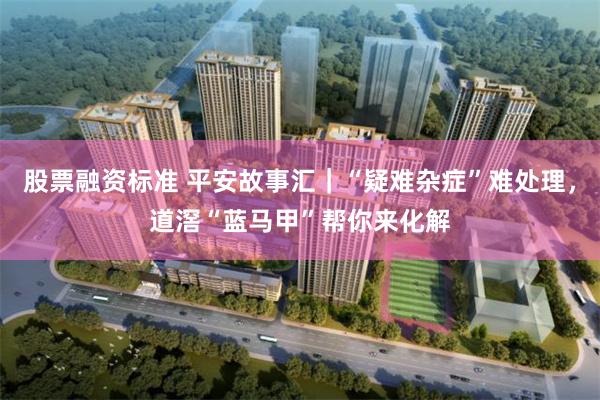股票融资标准 平安故事汇｜“疑难杂症”难处理，道滘“蓝马甲”帮你来化解