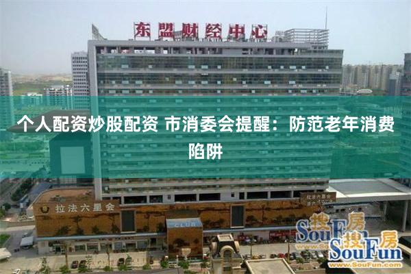 个人配资炒股配资 市消委会提醒：防范老年消费陷阱