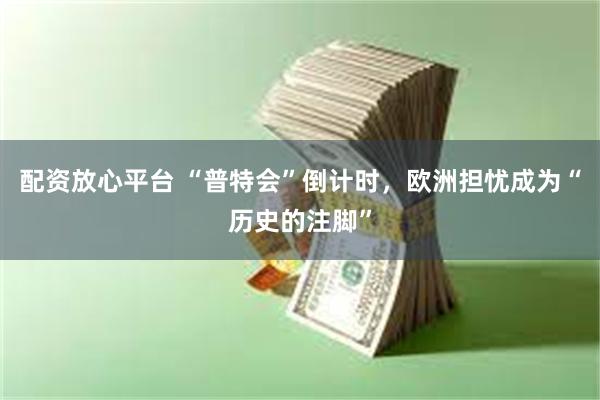 配资放心平台 “普特会”倒计时，欧洲担忧成为“历史的注脚”