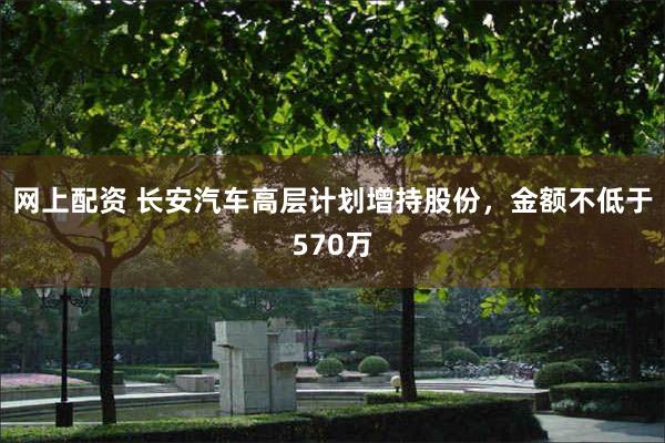 网上配资 长安汽车高层计划增持股份，金额不低于570万