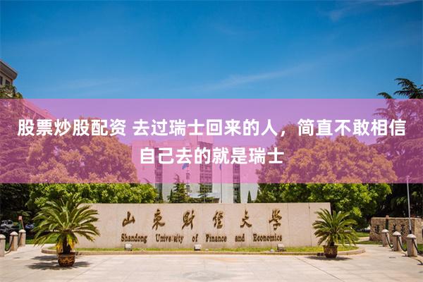 股票炒股配资 去过瑞士回来的人，简直不敢相信自己去的就是瑞士
