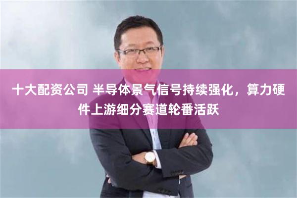 十大配资公司 半导体景气信号持续强化，算力硬件上游细分赛道轮番活跃