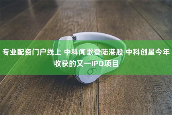 专业配资门户线上 中科闻歌登陆港股 中科创星今年收获的又一IPO项目