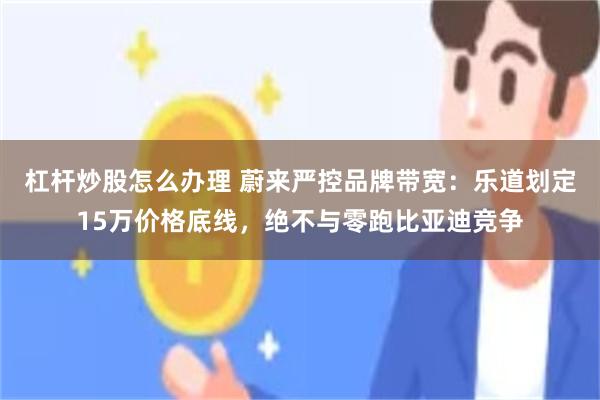 杠杆炒股怎么办理 蔚来严控品牌带宽：乐道划定15万价格底线，绝不与零跑比亚迪竞争
