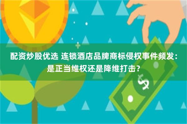 配资炒股优选 连锁酒店品牌商标侵权事件频发：是正当维权还是降维打击？