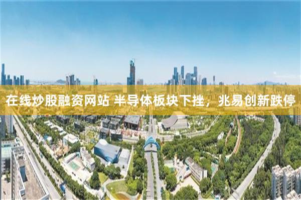 在线炒股融资网站 半导体板块下挫，兆易创新跌停
