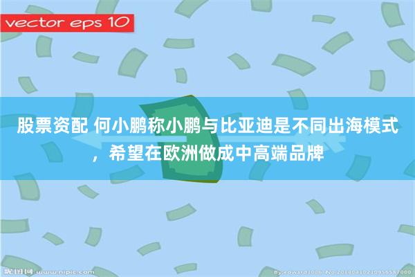 股票资配 何小鹏称小鹏与比亚迪是不同出海模式，希望在欧洲做成中高端品牌