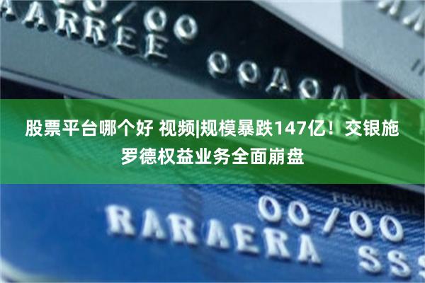 股票平台哪个好 视频|规模暴跌147亿！交银施罗德权益业务全面崩盘
