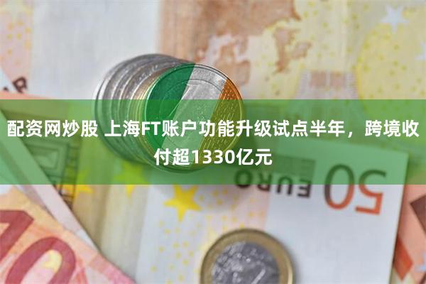 配资网炒股 上海FT账户功能升级试点半年，跨境收付超1330亿元