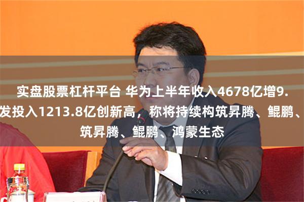 实盘股票杠杆平台 华为上半年收入4678亿增9.55%，研发投入1213.8亿创新高，称将持续构筑昇腾、鲲鹏、鸿蒙生态