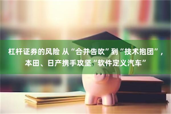 杠杆证券的风险 从“合并告吹”到“技术抱团”，本田、日产携手攻坚“软件定义汽车”