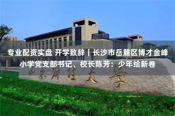 专业配资实盘 开学致辞｜长沙市岳麓区博才金峰小学党支部书记、校长陈芳：少年绘新卷
