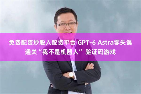 免费配资炒股入配资平台 GPT-6 Astra零失误通关“我不是机器人” 验证码游戏