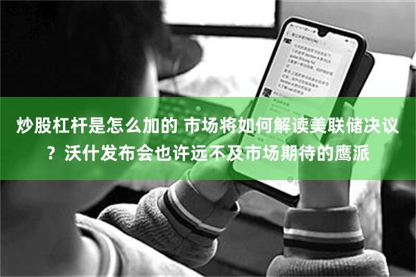 炒股杠杆是怎么加的 市场将如何解读美联储决议？沃什发布会也许远不及市场期待的鹰派