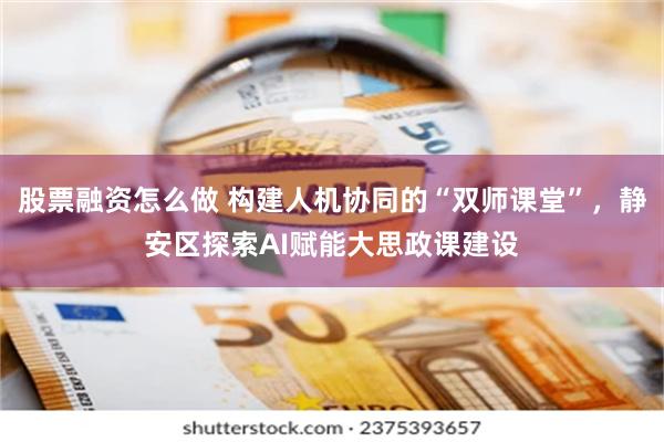 股票融资怎么做 构建人机协同的“双师课堂”，静安区探索AI赋能大思政课建设